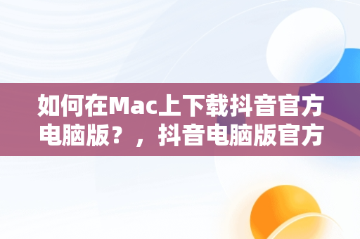 如何在Mac上下载抖音官方电脑版？，抖音电脑版官方下载官网 