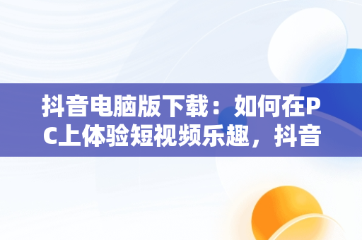 抖音电脑版下载：如何在PC上体验短视频乐趣，抖音下载电脑版官方下载 