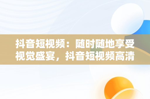 抖音短视频：随时随地享受视觉盛宴，抖音短视频****观看 