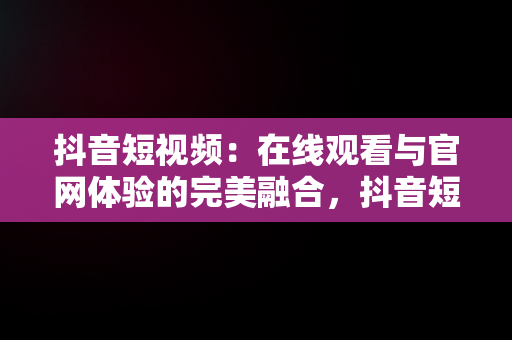 抖音短视频：在线观看与官网体验的完美融合，抖音短视频在线观看视频官网下载 