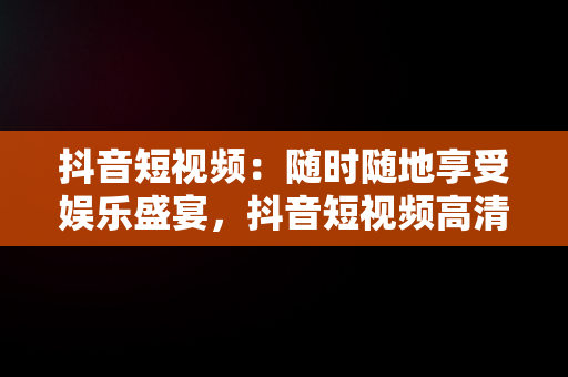 抖音短视频：随时随地享受娱乐盛宴，抖音短视频****观看 