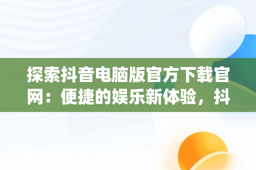 探索抖音电脑版官方下载官网：便捷的娱乐新体验，抖音app电脑版下载安装最新版 