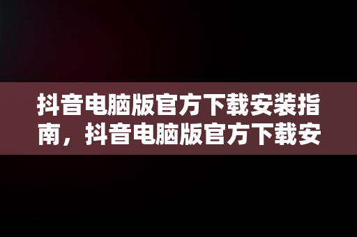 抖音电脑版官方下载安装指南，抖音电脑版官方下载安装最新版 