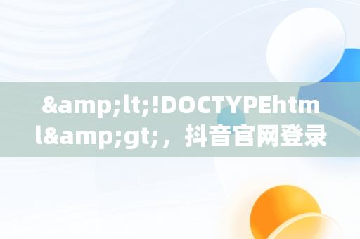 &lt;!DOCTYPEhtml&gt;，抖音官网登录入口 