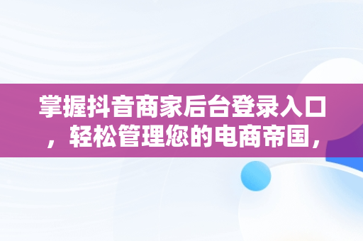 掌握抖音商家后台登录入口，轻松管理您的电商帝国， 