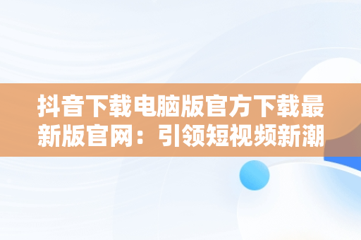 抖音下载电脑版官方下载最新版官网：引领短视频新潮流，抖音下载电脑版官方下载最新版官网安装 