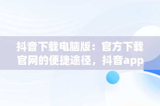 抖音下载电脑版：官方下载官网的便捷途径，抖音app电脑版下载安装最新版 