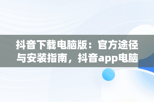 抖音下载电脑版：官方途径与安装指南，抖音app电脑版下载安装最新版 