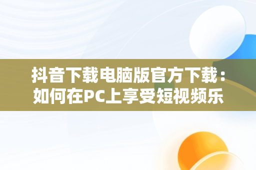 抖音下载电脑版官方下载：如何在PC上享受短视频乐趣，抖音下载安装电脑版 