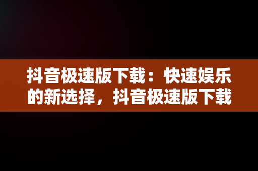 抖音极速版下载：快速娱乐的新选择，抖音极速版下载免费 