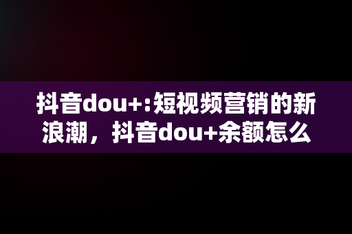 抖音dou+:短视频营销的新浪潮，抖音dou+余额怎么提现 