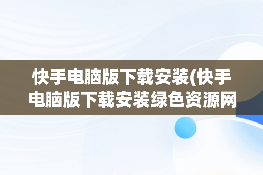 快手电脑版下载安装(快手电脑版下载安装绿色资源网)