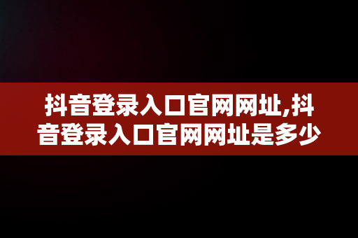抖音登录入口官网网址,抖音登录入口官网网址是多少