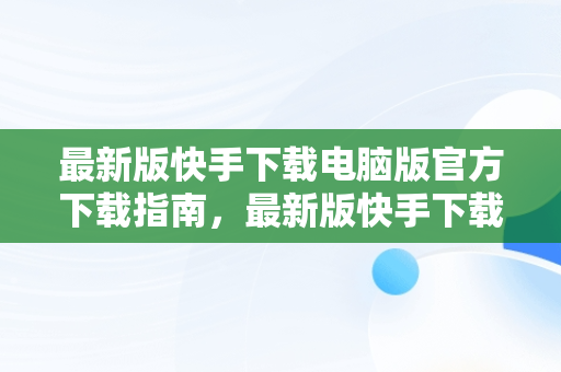 最新版快手下载电脑版官方下载指南，最新版快手下载电脑版官方下载苹果版 