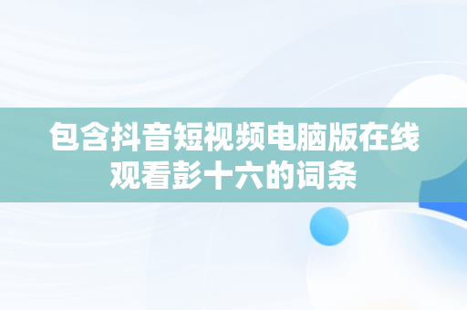 包含抖音短视频电脑版在线观看彭十六的词条