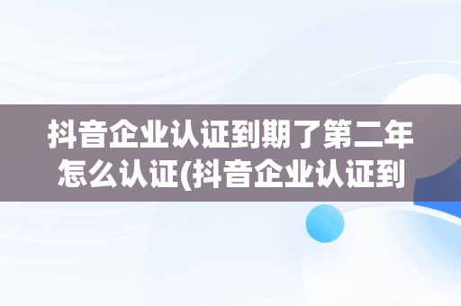 抖音企业认证到期了第二年怎么认证(抖音企业认证到期了第二年怎么认证不上)