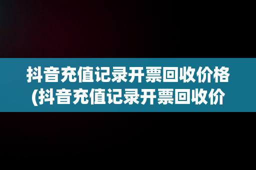 抖音充值记录开票回收价格(抖音充值记录开票回收价格怎么填)