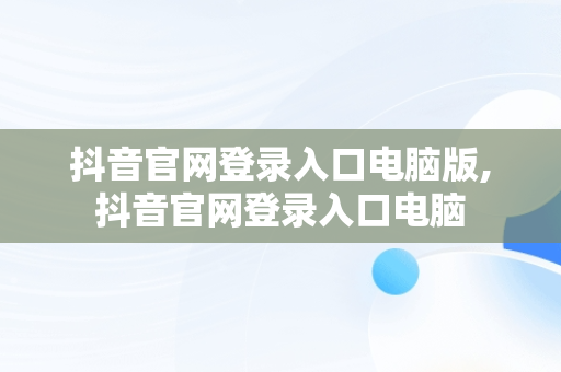 抖音官网登录入口电脑版,抖音官网登录入口电脑