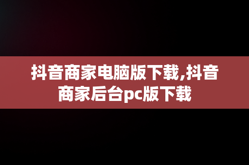 抖音商家电脑版下载,抖音商家后台pc版下载