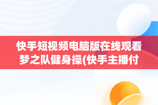 快手短视频电脑版在线观看梦之队健身操(快手主播付费定制视频)