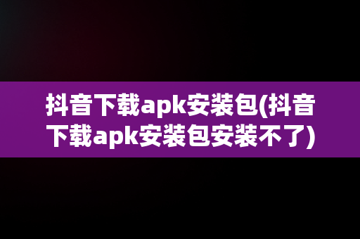 抖音下载apk安装包(抖音下载apk安装包安装不了)