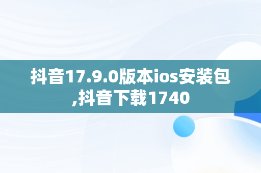 抖音17.9.0版本ios安装包,抖音下载1740