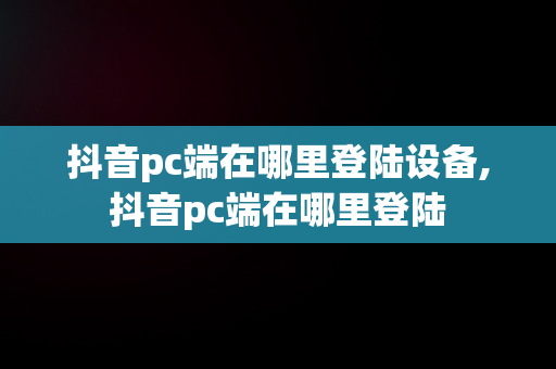 抖音pc端在哪里登陆设备,抖音pc端在哪里登陆