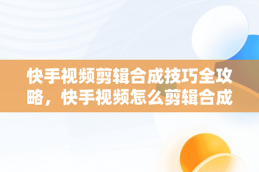 快手视频剪辑合成技巧全攻略，快手视频怎么剪辑合成视频教程 