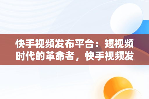 快手视频发布平台：短视频时代的革命者，快手视频发布平台能赚钱吗 