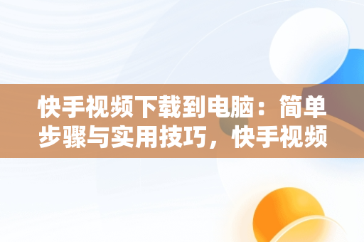 快手视频下载到电脑：简单步骤与实用技巧，快手视频下载到电脑怎么下载 