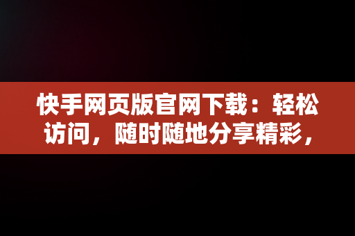 快手网页版官网下载：轻松访问，随时随地分享精彩，快手网页版官方 