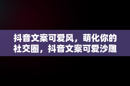 抖音文案可爱风，萌化你的社交圈，抖音文案可爱沙雕 