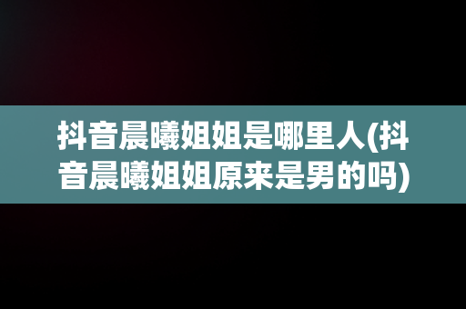 抖音晨曦姐姐是哪里人(抖音晨曦姐姐原来是男的吗)