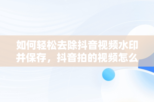 如何轻松去除抖音视频水印并保存，抖音拍的视频怎么去水印保存不了 