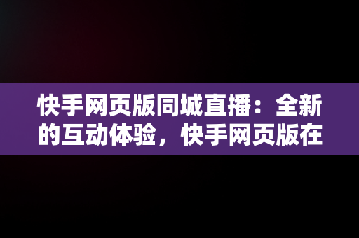 快手网页版同城直播：全新的互动体验，快手网页版在下观看同城能看到吗 