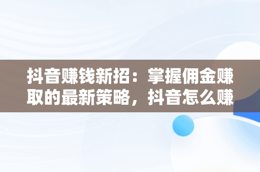 抖音赚钱新招：掌握佣金赚取的最新策略，抖音怎么赚钱赚佣金最新视频 