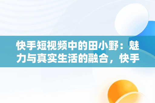 快手短视频中的田小野：魅力与真实生活的融合，快手短视频观看田小野是真的吗 