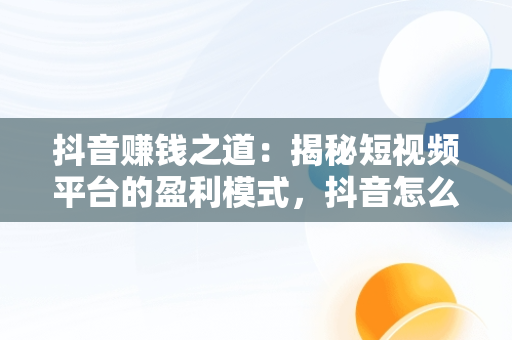 抖音赚钱之道：揭秘短视频平台的盈利模式，抖音怎么赚钱怎么操作的 