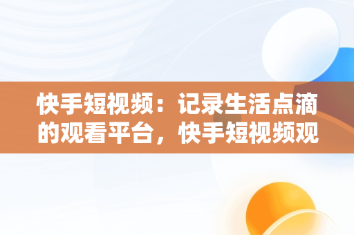 快手短视频：记录生活点滴的观看平台，快手短视频观看平台在哪里 