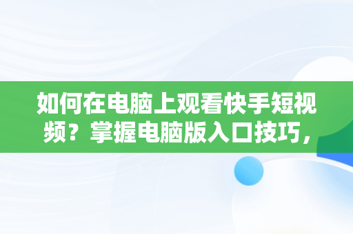 如何在电脑上观看快手短视频？掌握电脑版入口技巧，快手短视频观看入口电脑版怎么关闭 