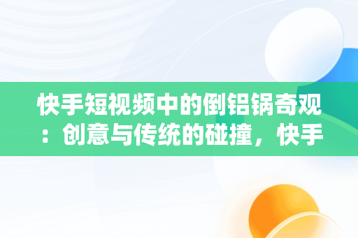 快手短视频中的倒铝锅奇观：创意与传统的碰撞，快手短视频观看倒铝锅是真的吗 