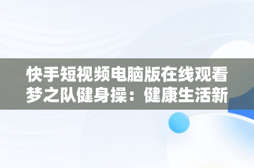 快手短视频电脑版在线观看梦之队健身操：健康生活新风尚，快手直播梦之队第十八套健身操全集 