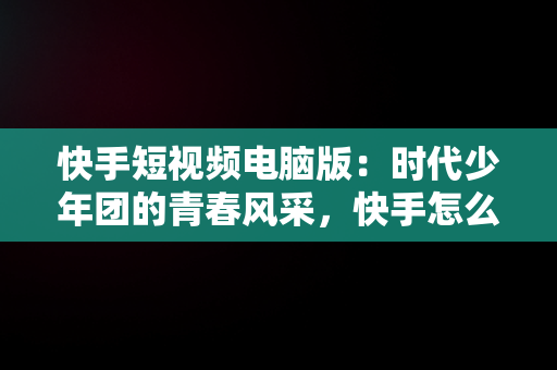 快手短视频电脑版：时代少年团的青春风采，快手怎么在电脑上看视频 