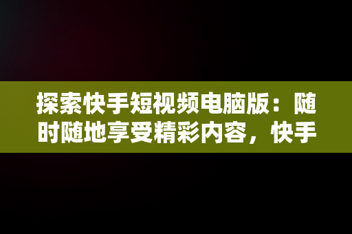 探索快手短视频电脑版：随时随地享受精彩内容，快手电脑发视频教程 