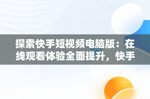 探索快手短视频电脑版：在线观看体验全面提升，快手用电脑看 