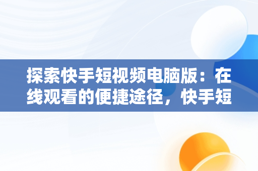 探索快手短视频电脑版：在线观看的便捷途径，快手短视频电脑版怎么下载安装 