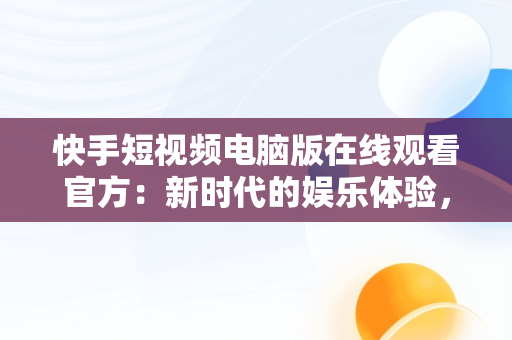 快手短视频电脑版在线观看官方：新时代的娱乐体验，快手短视频电脑版怎么下载安装 