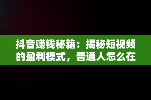 抖音赚钱秘籍：揭秘短视频的盈利模式，普通人怎么在抖音上挣钱 