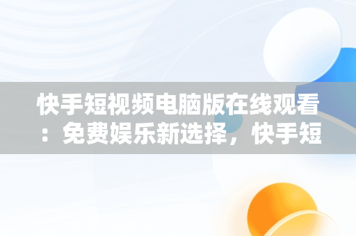 快手短视频电脑版在线观看：免费娱乐新选择，快手短视频电脑版在线观看免费视频 