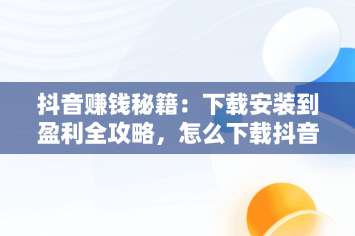 抖音赚钱秘籍：下载安装到盈利全攻略，怎么下载抖音赚钱的软件 